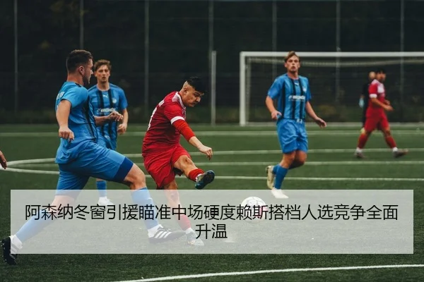 阿森纳冬窗引援瞄准中场硬度赖斯搭档人选竞争全面升温
