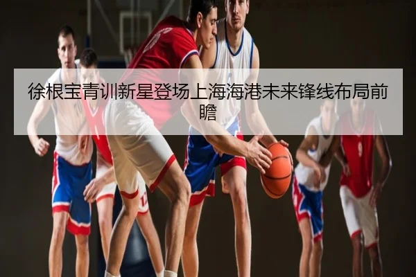 徐根宝青训新星登场上海海港未来锋线布局前瞻