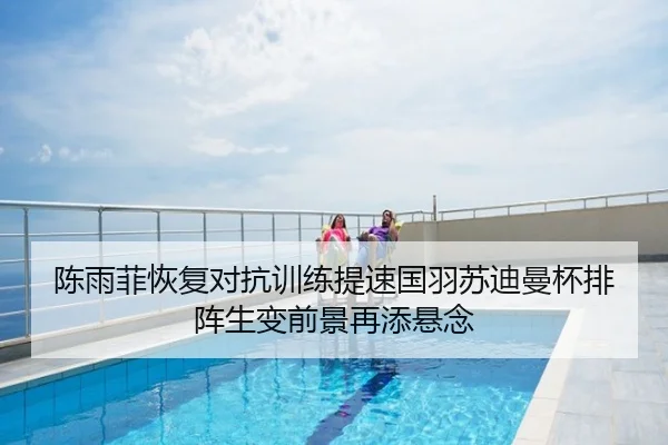 陈雨菲恢复对抗训练提速国羽苏迪曼杯排阵生变前景再添悬念