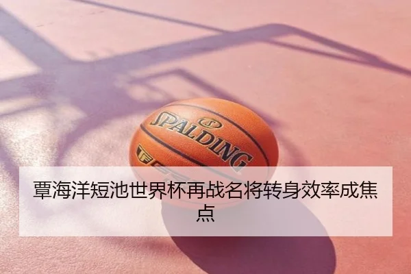 覃海洋短池世界杯再战名将转身效率成焦点