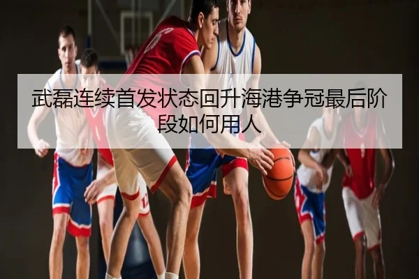 武磊连续首发状态回升海港争冠最后阶段如何用人